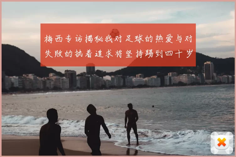 梅西专访揭秘我对足球的热爱与对失败的执着追求将坚持踢到四十岁