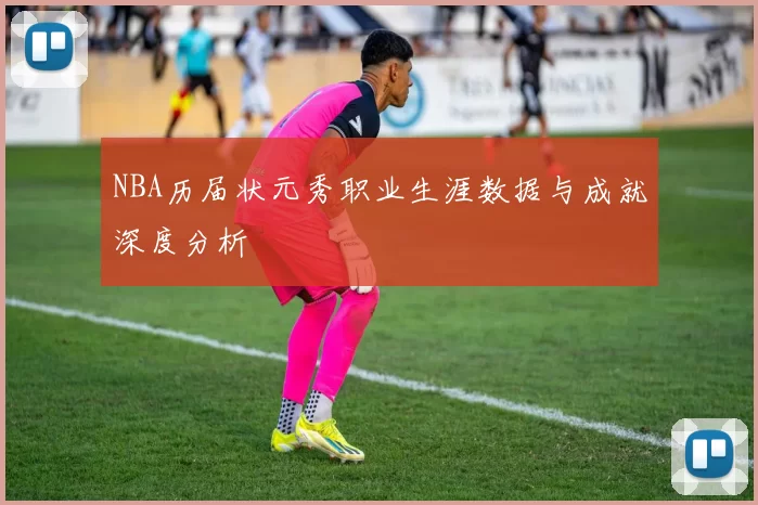 NBA历届状元秀职业生涯数据与成就深度分析