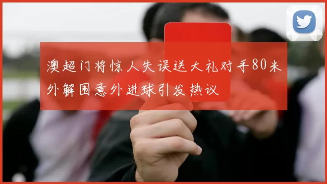 澳超门将惊人失误送大礼对手80米外解围意外进球引发热议