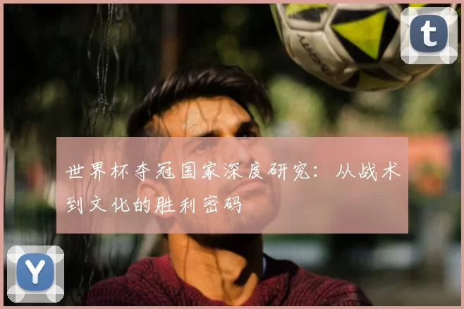 世界杯夺冠国家深度研究:从战术到文化的胜利密码