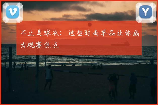 不止是球衣：这些时尚单品让你成为观赛焦点