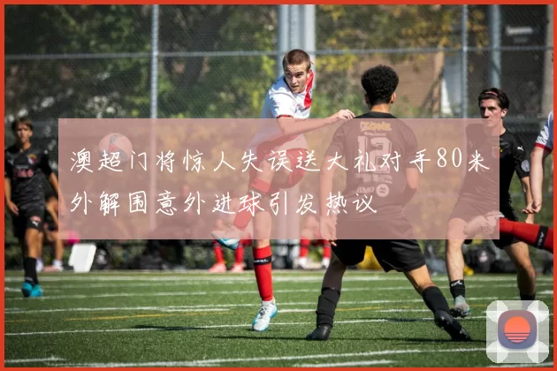 澳超门将惊人失误送大礼对手80米外解围意外进球引发热议