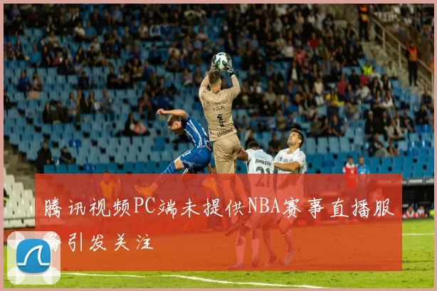 腾讯视频PC端未提供NBA赛事直播服务引发关注
