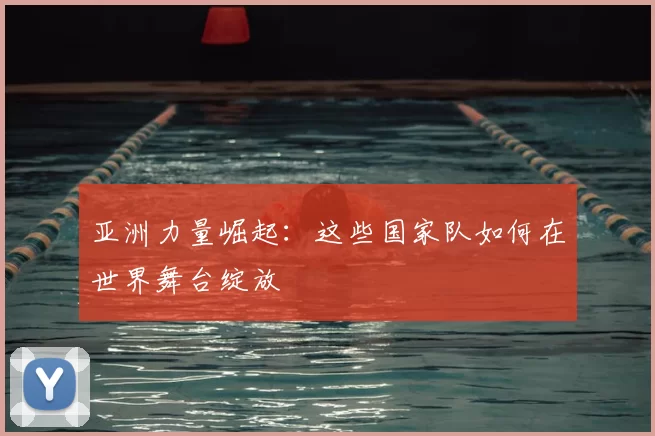 亚洲力量崛起:这些国家队如何在世界舞台绽放