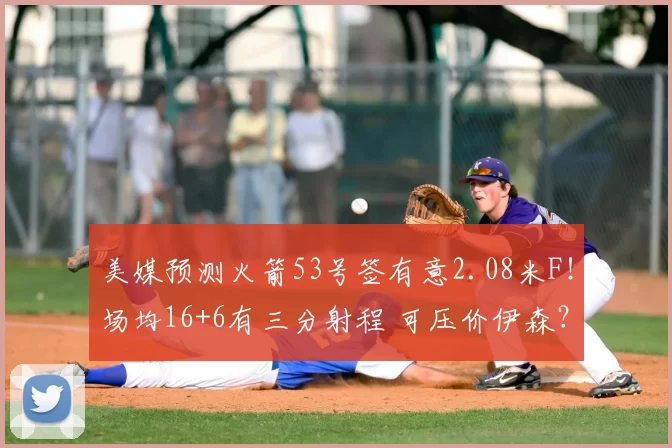 美媒预测火箭53号签有意2.08米F！场均16+6有三分射程 可压价伊森？