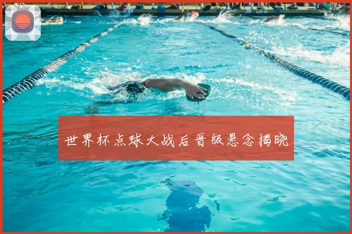世界杯点球大战后晋级悬念揭晓
